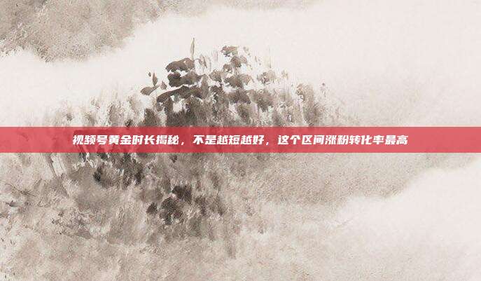 视频号黄金时长揭秘，不是越短越好，这个区间涨粉转化率最高