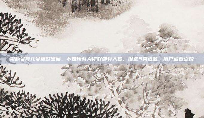 视频号育儿号爆款密码,不是所有为你好都有人看,但这5类选题,用户追着点赞