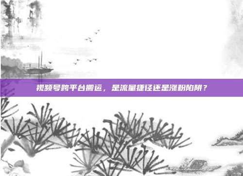 视频号跨平台搬运,是流量捷径还是涨粉陷阱?