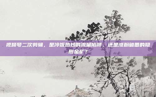 视频号二次剪辑,是冷饭热炒的流量陷阱,还是涨粉破圈的隐形金矿?