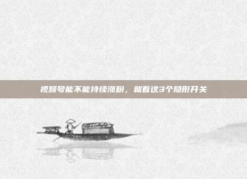 视频号能不能持续涨粉,就看这3个隐形开关