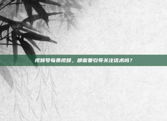 视频号每条视频,都需要引导关注话术吗?