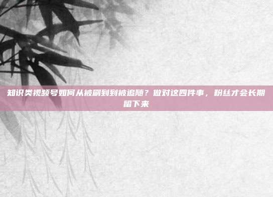 知识类视频号如何从被刷到到被追随?做对这四件事,粉丝才会长期留下来