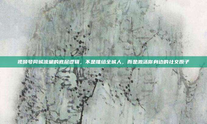 视频号同城流量的底层逻辑，不是推给全城人，而是激活你身边的社交原子