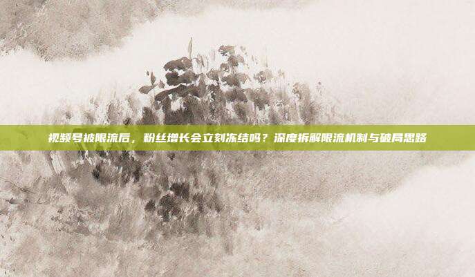 视频号被限流后，粉丝增长会立刻冻结吗？深度拆解限流机制与破局思路
