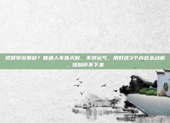 视频号没素材？普通人不靠天赋、不拼运气，用好这3个内容永动机，涨粉停不下来