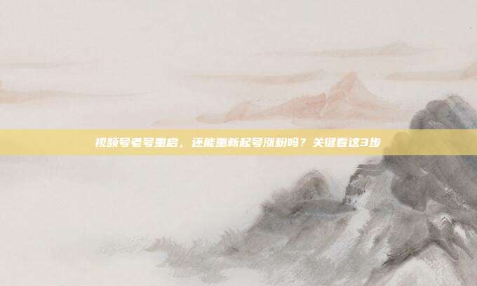 视频号老号重启,还能重新起号涨粉吗?关键看这3步