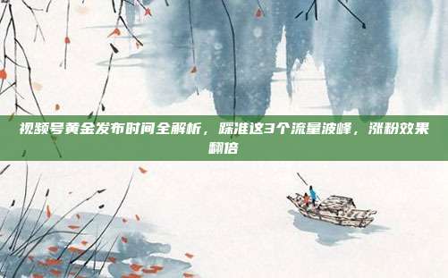 视频号黄金发布时间全解析,踩准这3个流量波峰,涨粉效果翻倍