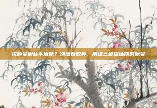 视频号粉丝不活跃?别急着放弃,用这三步盘活你的账号