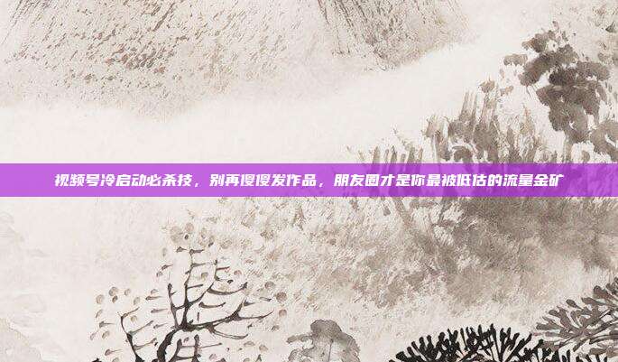 视频号冷启动必杀技，别再傻傻发作品，朋友圈才是你最被低估的流量金矿