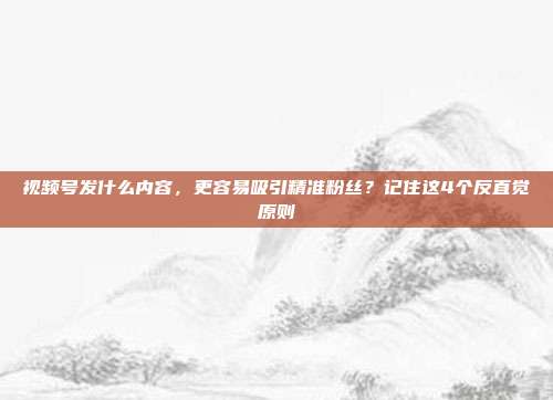视频号发什么内容,更容易吸引精准粉丝?记住这4个反直觉原则