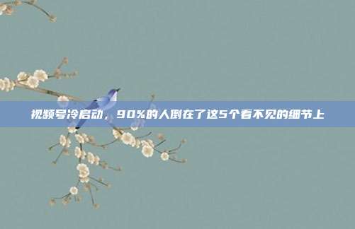 视频号冷启动,90%的人倒在了这5个看不见的细节上