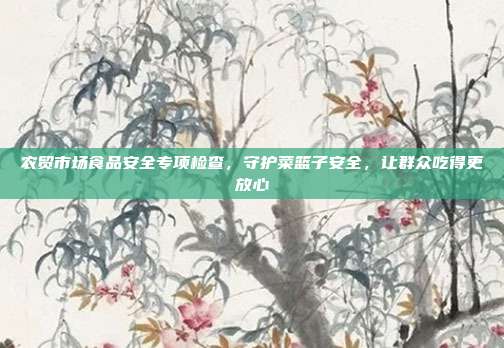 农贸市场食品安全专项检查,守护菜篮子安全,让群众吃得更放心