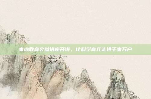家庭教育公益讲座开讲，让科学育儿走进千家万户
