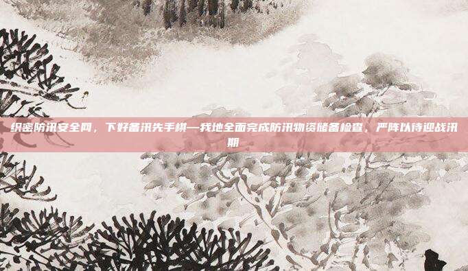 织密防汛安全网，下好备汛先手棋—我地全面完成防汛物资储备检查，严阵以待迎战汛期