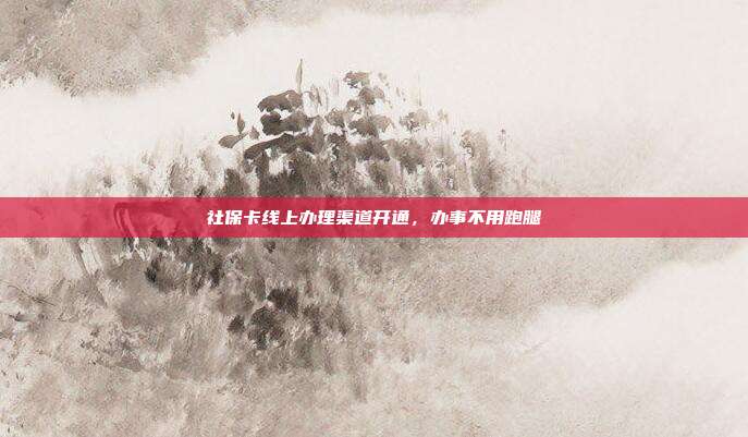 社保卡线上办理渠道开通,办事不用跑腿