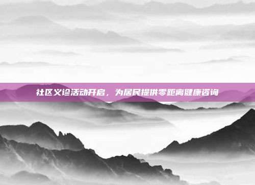 社区义诊活动开启,为居民提供零距离健康咨询
