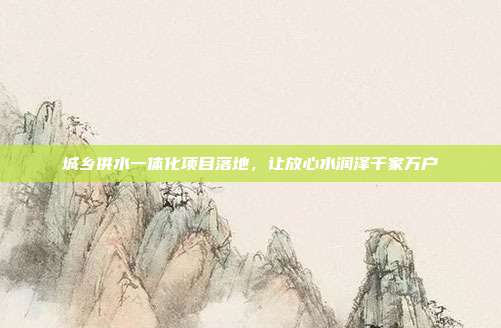 城乡供水一体化项目落地,让放心水润泽千家万户