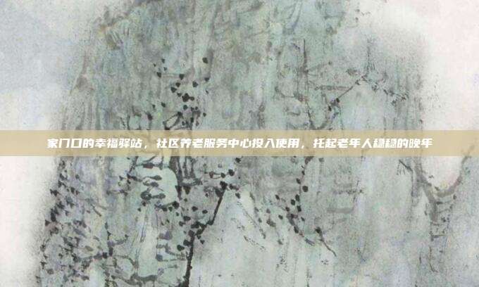 家门口的幸福驿站,社区养老服务中心投入使用,托起老年人稳稳的晚年