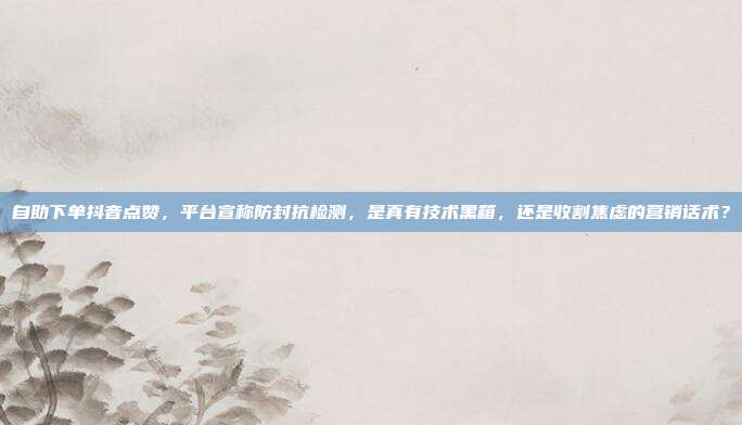 自助下单抖音点赞，平台宣称防封抗检测，是真有技术黑箱，还是收割焦虑的营销话术？