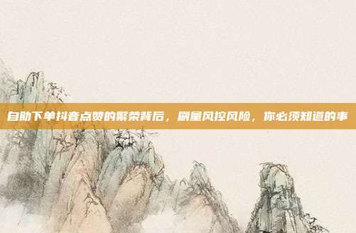 自助下单抖音点赞的繁荣背后,刷量风控风险,你必须知道的事