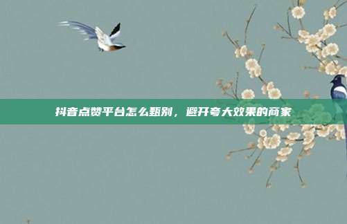 抖音点赞平台怎么甄别,避开夸大效果的商家