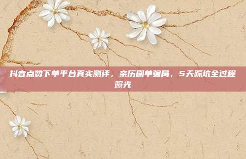 抖音点赞下单平台真实测评，亲历刷单骗局，5天踩坑全过程曝光