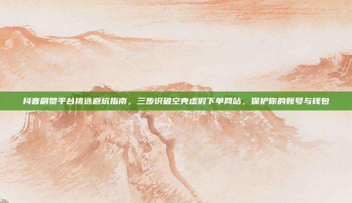 抖音刷赞平台挑选避坑指南,三步识破空壳虚假下单网站,保护你的账号与钱包