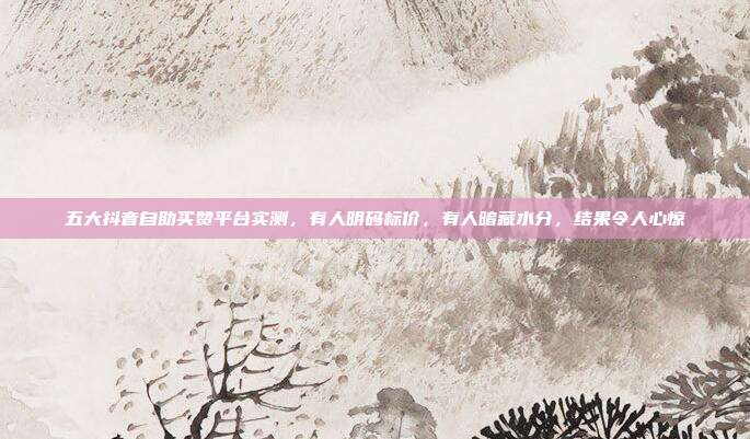五大抖音自助买赞平台实测,有人明码标价,有人暗藏水分,结果令人心惊