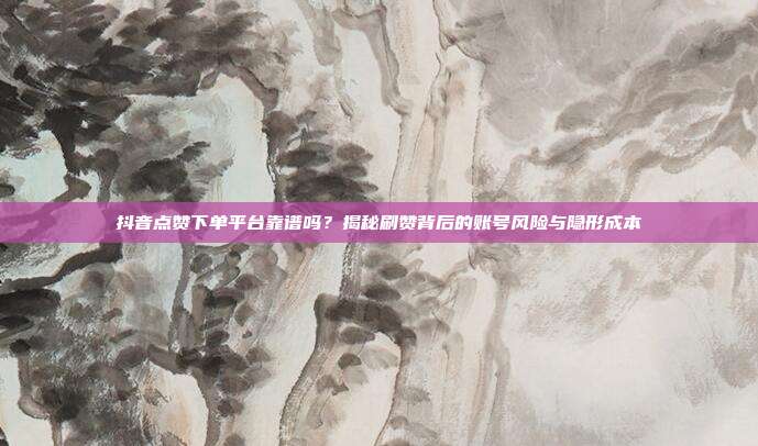 抖音点赞下单平台靠谱吗?揭秘刷赞背后的账号风险与隐形成本