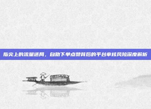 指尖上的流量迷局,自助下单点赞背后的平台审核风险深度解析