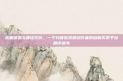 流量迷思与捷径代价，一个抖音短视频创作者的自助买赞平台测评参考