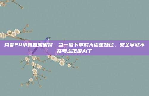 抖音24小时自助刷赞,当一键下单成为流量捷径,安全早就不在考虑范围内了