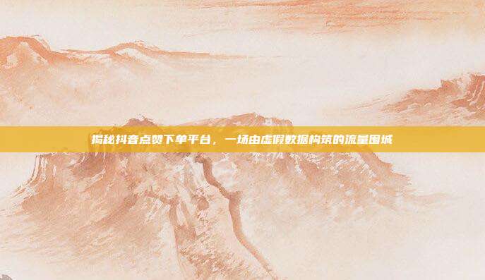 揭秘抖音点赞下单平台，一场由虚假数据构筑的流量围城