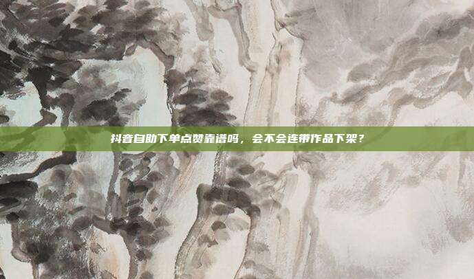 抖音自助下单点赞靠谱吗,会不会连带作品下架?