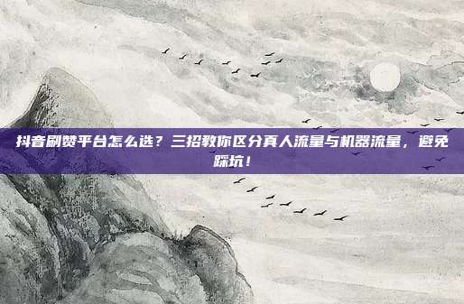 抖音刷赞平台怎么选?三招教你区分真人流量与机器流量,避免踩坑!
