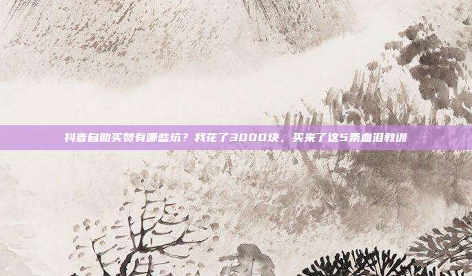 抖音自助买赞有哪些坑?我花了3000块,买来了这5条血泪教训