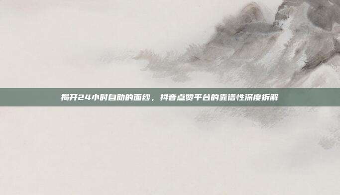 揭开24小时自助的面纱,抖音点赞平台的靠谱性深度拆解
