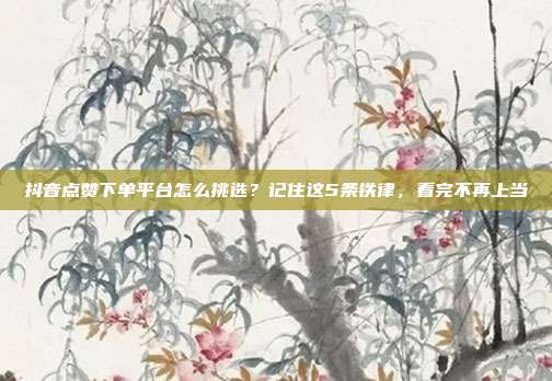 抖音点赞下单平台怎么挑选?记住这5条铁律,看完不再上当