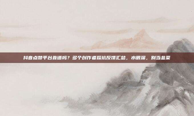 抖音点赞平台靠谱吗?多个创作者踩坑反馈汇总,水很深,别当韭菜