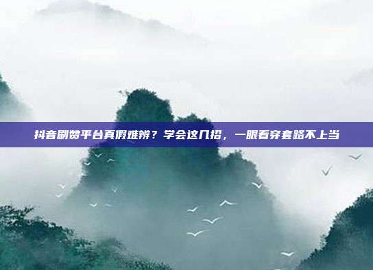 抖音刷赞平台真假难辨?学会这几招,一眼看穿套路不上当