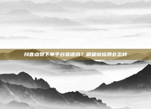 抖音点赞下单平台靠谱吗?刷量被检测会怎样