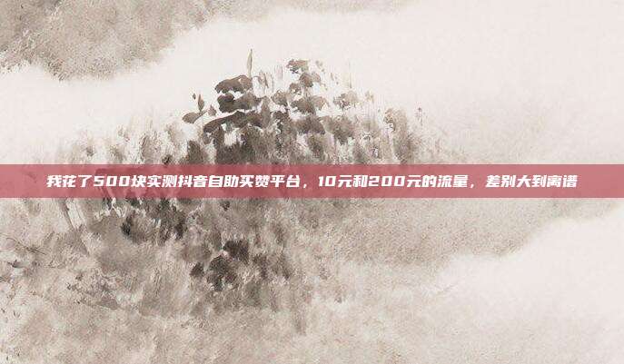 我花了500块实测抖音自助买赞平台，10元和200元的流量，差别大到离谱