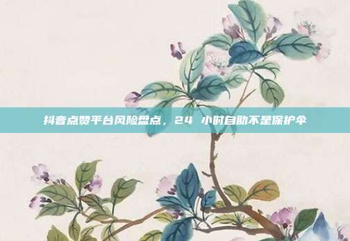 抖音点赞平台风险盘点,24 小时自助不是保护伞