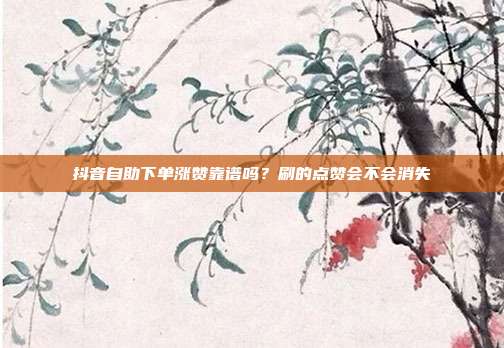 抖音自助下单涨赞靠谱吗?刷的点赞会不会消失
