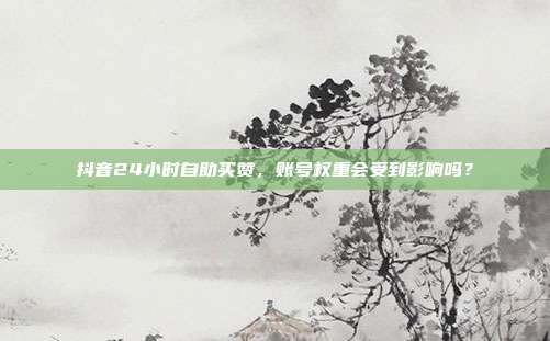 抖音24小时自助买赞,账号权重会受到影响吗?