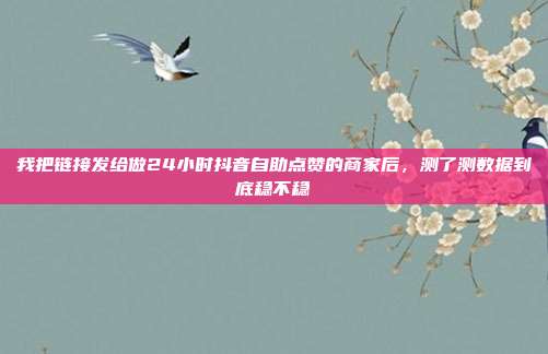 我把链接发给做24小时抖音自助点赞的商家后,测了测数据到底稳不稳