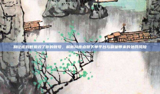 别让虚假数据毁了你的账号,解析抖音点赞下单平台与刷量带来的处罚风险