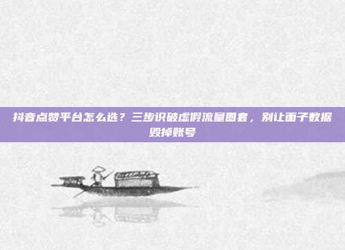 抖音点赞平台怎么选?三步识破虚假流量圈套,别让面子数据毁掉账号