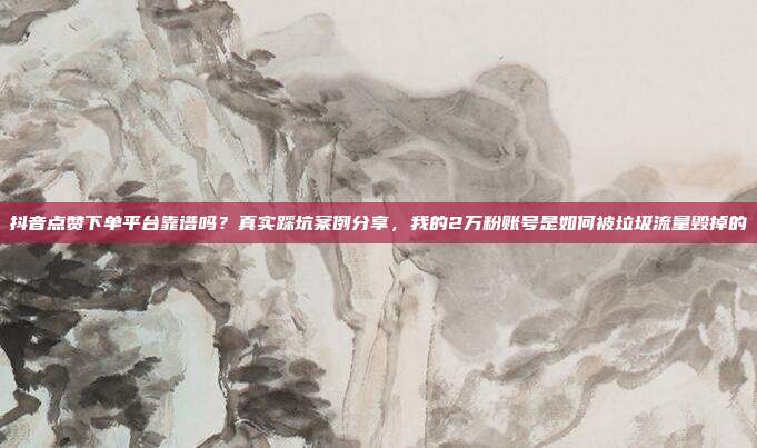 抖音点赞下单平台靠谱吗?真实踩坑案例分享,我的2万粉账号是如何被垃圾流量毁掉的